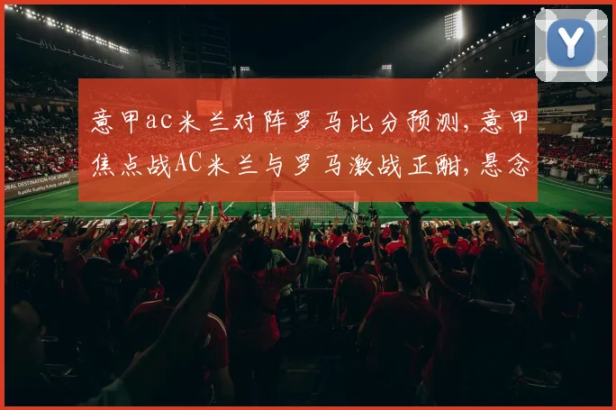 意甲ac米兰对阵罗马比分预测,意甲焦点战AC米兰与罗马激战正酣,悬念重重