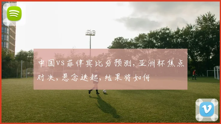 中国vs菲律宾比分预测,亚洲杯焦点对决,悬念迭起,结果将如何